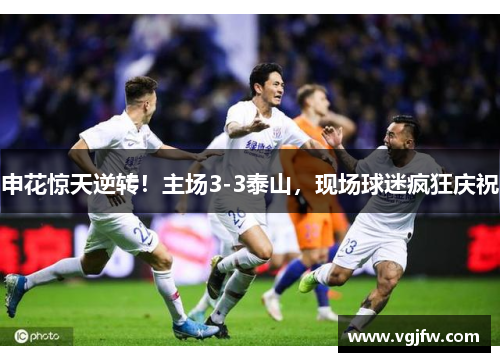 申花惊天逆转！主场3-3泰山，现场球迷疯狂庆祝