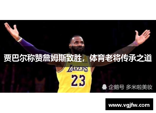 贾巴尔称赞詹姆斯致胜，体育老将传承之道